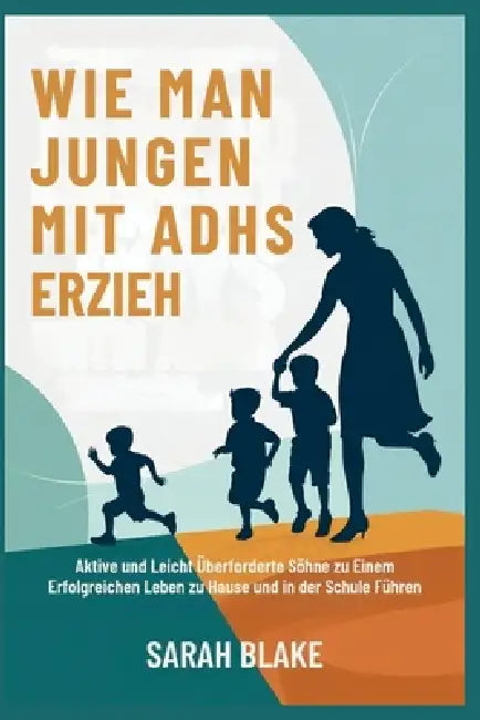 Wie Man Jungen Mit Adhs Erzieh: Aktive und Leicht Überforderte Söhne zu Einem Erfolgreichen Leben zu Hause und in der Schule Führen by Sarah Blake