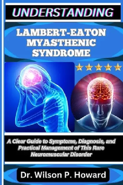 Understanding Lambert-Eaton Myasthenic Syndrome: A Clear Guide to Symptoms, Diagnosis, and Practical Management of This Rare Neuromuscular Disorder by Wilson P. Howard