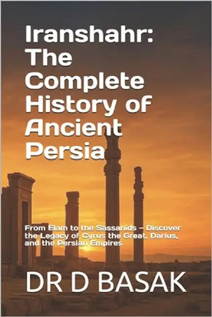 Iranshahr: The Complete History of Ancient Persia: From Elam to the Sassanids - Discover the Legacy of Cyrus the Great, Darius, and the Persian Empire by Basak, D.