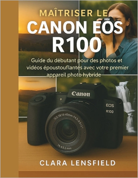 Maîtriser le Canon EOS R100: Guide du débutant pour des photos et vidéos époustouflantes avec votre premier appareil photo hybride by Clara Lensfield