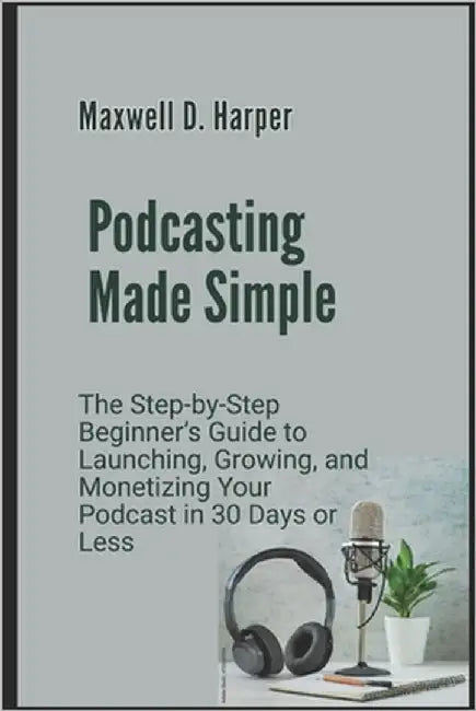 Podcasting Made Simple: The Step-by-Step Beginner's Guide to Launching, Growing, and Monetizing Your Podcast in 30 Days or Less by Harper, Maxwell D.