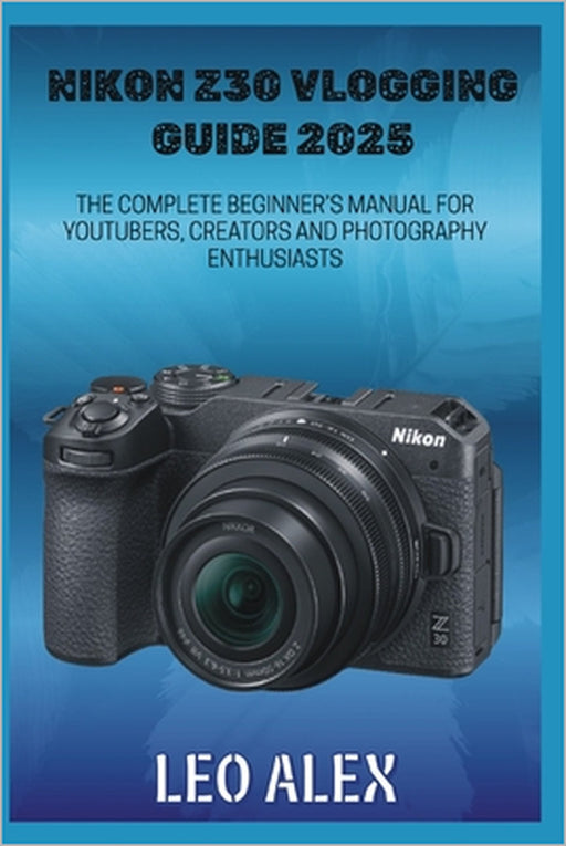 Nikon Z30 Vlogging Guide 2025: The Complete Beginner's Manual for Youtubers, Creators and Photography Enthusiasts by Leo Alex