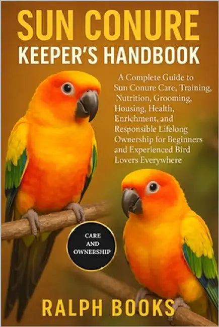 Sun Conure Keeper's Handbook: A Complete Guide to Sun Conure Care, Training, Nutrition, Grooming, Housing, Health, Enrichment, and Responsible Lifelon by Hooks, Ralph