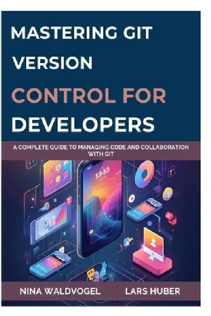 Mastering Git: VERSION CONTROL FOR DEVELOPERS: A Complete Guide to Managing Code and Collaboration with Git by Lars Huber, Nina Waldvogel