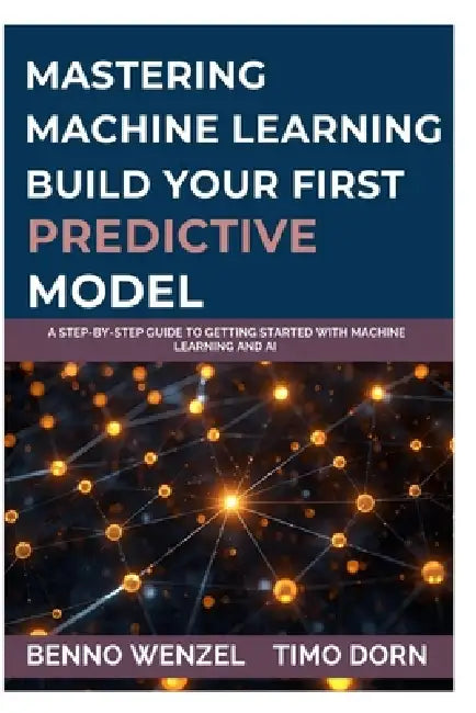 Mastering Machine Learning: Build Your First Predictive Model: A Step-by-Step Guide to Getting Started with Machine Learning and AI by Timo Dorn, Benno Wenzel