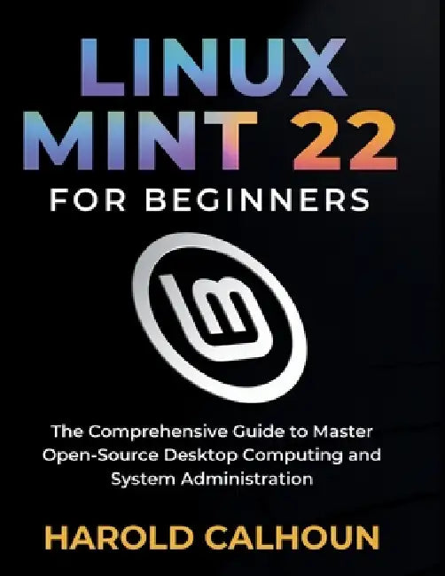 Linux Mint 22 for Beginners: The Comprehensive Guide to Master Open-Source Desktop Computing and System Administration by Harold Calhoun
