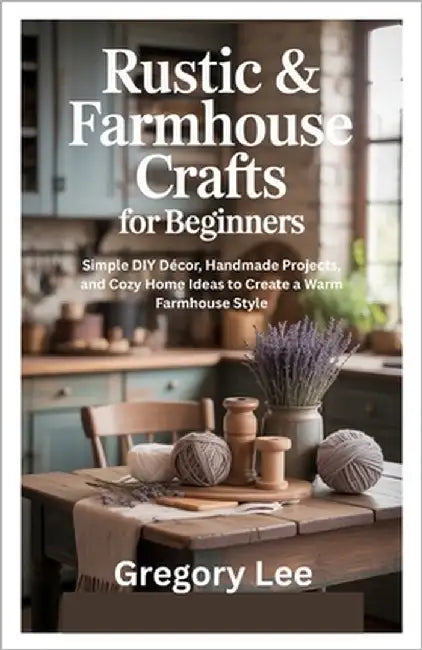 Rustic & Farmhouse Crafts for Beginners: Simple DIY Décor, Handmade Projects, and Cozy Home Ideas to Create a Warm Farmhouse Style by Lee, Gregory