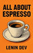 All about Espresso: A Complete Home Barista Guide to Brewing Perfect Espresso - Beans, Grinders, Roasting, Machines, Crema, Latte Art, Specialty Drink by Lenin Dev