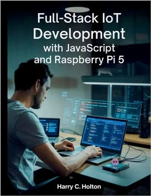 Full Stack IoT Development with JavaScript and Raspberry Pi 5: Building Scalable, Networked Applications from Edge to Cloud with Modern JavaScript Too by Holton, Harry C.