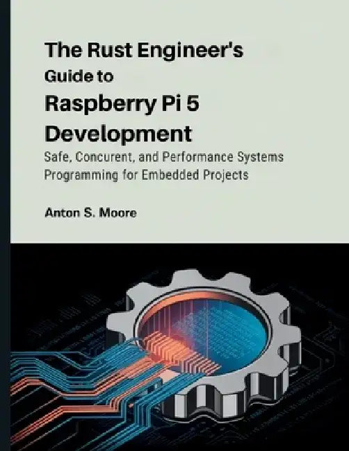 The Rust Engineer's Guide to Raspberry Pi 5 Development: Safe, Concurrent, and Performance Systems Programming for Embedded Projects by Anton S. Moore