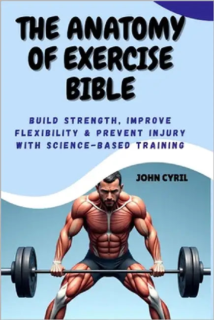 The Anatomy of Exercise Bible: Build Strength, Improve Flexibility & Prevent Injury with Science-Based Training: Understand How Your Body Moves and Tr by Cyril, John