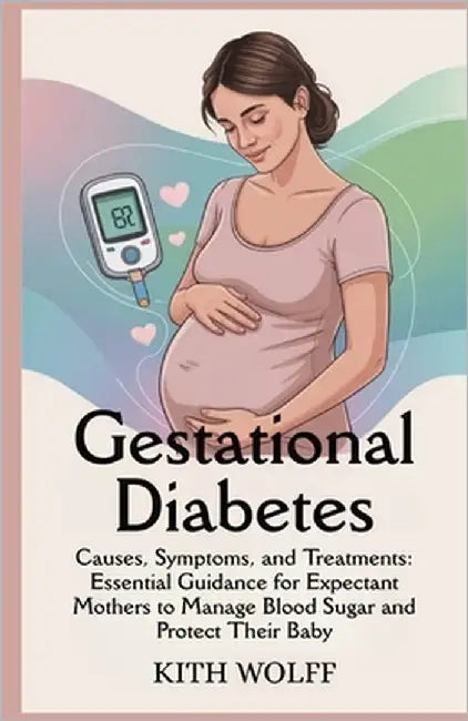 Gestational Diabetes: Causes, Symptoms, and Treatments: Essential Guidance for Expectant Mothers to Manage Blood Sugar and Protect Their Baby by Wolff, Kith