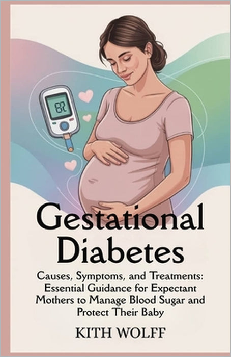 Gestational Diabetes: Causes, Symptoms, and Treatments: Essential Guidance for Expectant Mothers to Manage Blood Sugar and Protect Their Baby by Kith Wolff