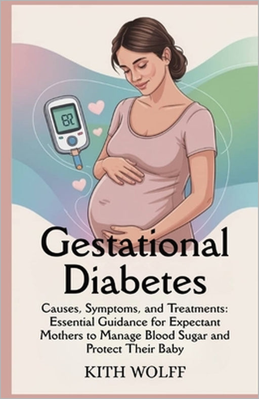 Gestational Diabetes: Causes, Symptoms, and Treatments: Essential Guidance for Expectant Mothers to Manage Blood Sugar and Protect Their Baby by Kith Wolff