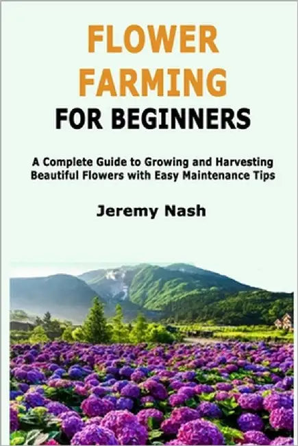 Flower Farming for Beginners: A Complete Guide to Growing and Harvesting Beautiful Flowers with Easy Maintenance Tips by Nash, Jeremy