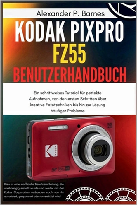 KODAK PIXPRO FZ55 Benutzerhandbuch: Ein schrittweises Tutorial für perfekte Aufnahmen, von den ersten Schritten über kreative Fototechniken bis hin zu by Alexander P. Barnes, Alexander P. Barnes
