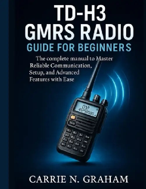 TD-H3 GMRS Radio Guide for beginners: The complete manual to Master Reliable Communication, Setup, and Advanced Features with Ease by Carrie N. Graham