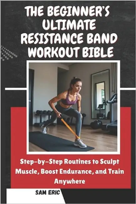 The Beginner's Ultimate Resistance Band Workout Bible: Step-by-Step Routines to Sculpt Muscle, Boost Endurance, and Train Anywhere by Eric, Sam