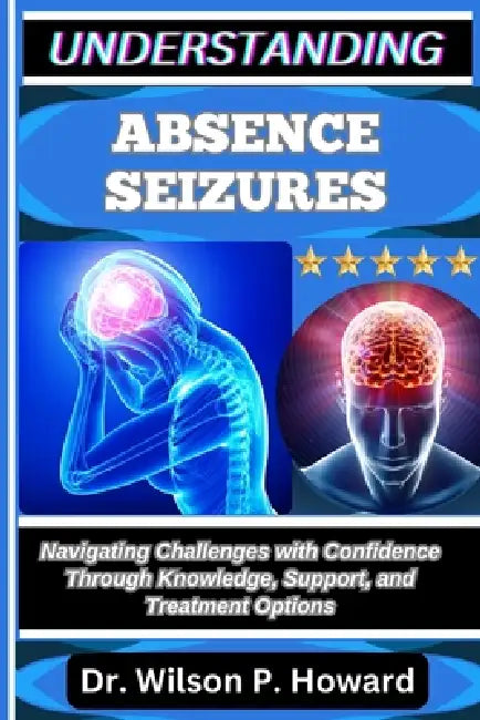 Understanding Absence Seizures: Navigating Challenges with Confidence through Knowledge, Support, and Treatment Options by Wilson P. Howard