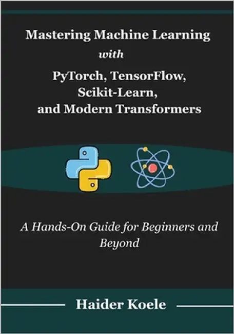 Mastering Machine Learning with PyTorch, TensorFlow, Scikit-Learn, and Modern Transformers: A Hands-On Guide for Beginners and Beyond by Koele, Haider