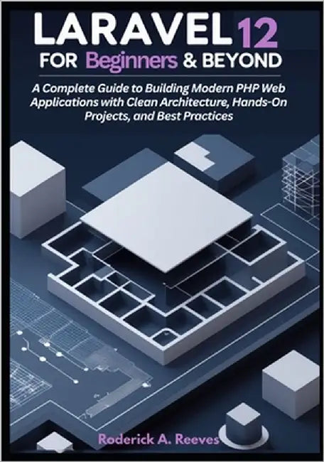 Laravel 12 for Beginners & Beyond: A Complete Guide to Building Modern PHP Web Applications with Clean Architecture, Hands-On Projects, and Best Pract by A. Reeves, Roderick