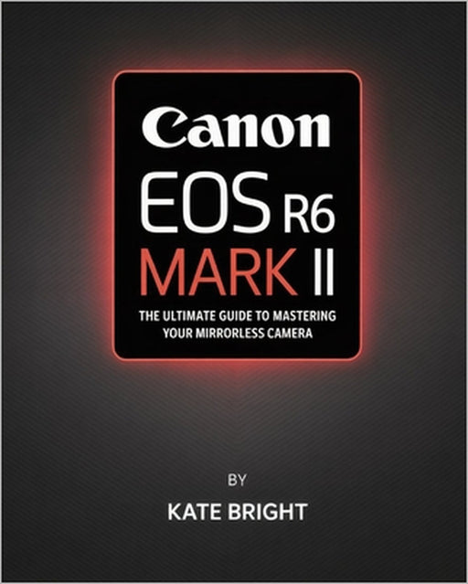 Canon EOS R6 Mark II: The Ultimate Guide to Mastering Your Mirrorless Camera by Kate Bright