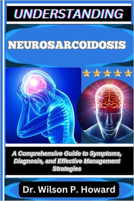 Understanding Neurosarcoidosis: A Comprehensive Guide to Symptoms, Diagnosis, and Effective Management Strategies by Wilson P. Howard