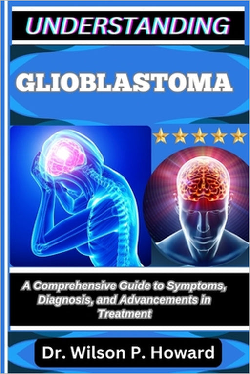 Understanding Glioblastoma: A Comprehensive Guide to Symptoms, Diagnosis, and Advancements in Treatment by Wilson P. Howard
