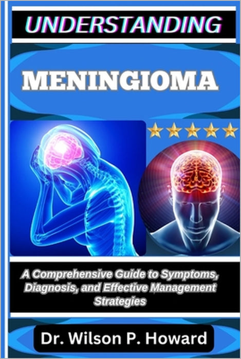 Understanding Meningioma: A Comprehensive Guide to Symptoms, Diagnosis, and Effective Management Strategies by Wilson P. Howard