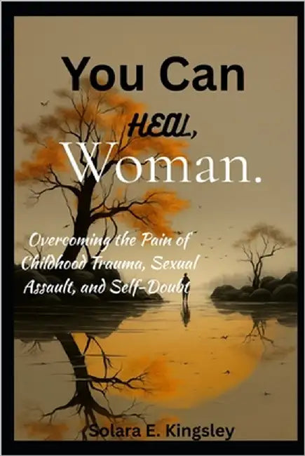 You Can Heal, Woman.: Overcoming the Pain of Childhood Trauma, Sexual Assault, and Self-Doubt by Kingsley, Solara E.