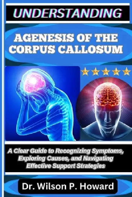 Understanding Agenesis of the Corpus Callosum: A Clear Guide to Recognizing Symptoms, Exploring Causes, and Navigating Effective Support Strategies by Wilson P. Howard