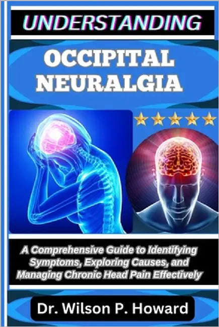 Understanding Occipital Neuralgia: A Comprehensive Guide to Identifying Symptoms, Exploring Causes, and Managing Chronic Head Pain Effectively by P. Howard, Wilson