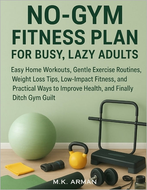 No-Gym Fitness Plan For Busy, Lazy Adults: Easy Home Workouts, Gentle Exercise Routines, Weight Loss Tips, Low-Impact Fitness, and Practical Ways to I by M. K. Arman