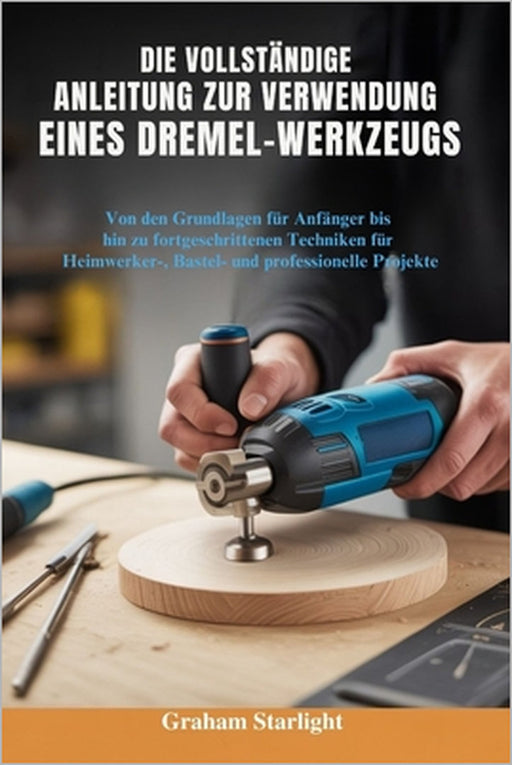 Die Vollständige Anleitung Zur Verwendung Eines Dremel-Werkzeugs: Von den Grundlagen für Anfänger bis hin zu fortgeschrittenen Techniken für Heimwerke by Graham Starlight