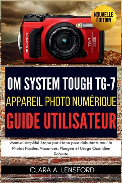 OM SYSTEM TOUGH TG-7 Appareil Photo Numérique Guide Utilisateur: Manuel simplifié étape par étape pour débutants pour le Photos Faciles, Vacances, Plo by Clara A. Lensford, Clara A. Lensford