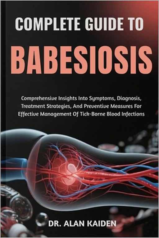 Complete Guide to Babesiosis: Comprehensive Insights Into Symptoms, Diagnosis, Treatment Strategies, And Preventive Measures For Effective Management by Alan Kaiden