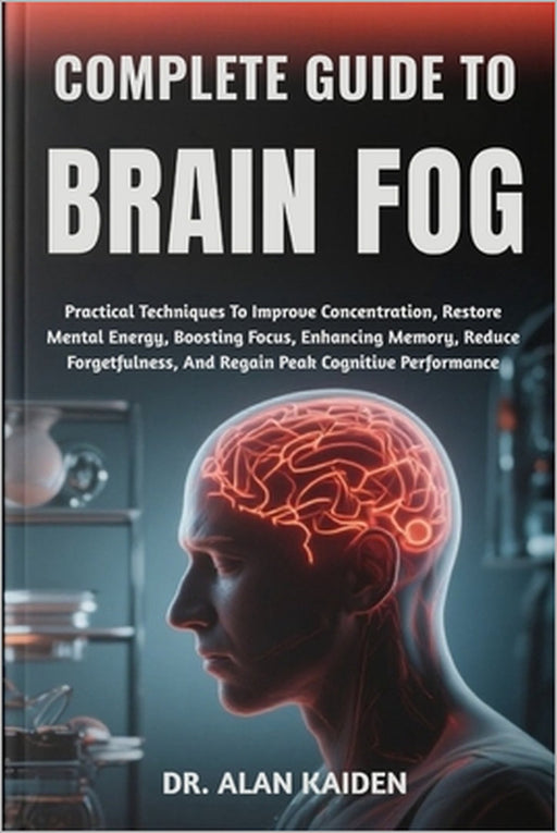 Complete Guide to Brain Fog: Practical Techniques To Improve Concentration, Restore Mental Energy, Boosting Focus, Enhancing Memory, Reduce Forgetfuln by Alan Kaiden