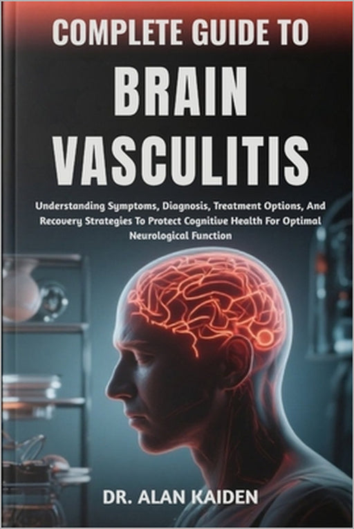 Complete Guide to Brain Vasculitis: Understanding Symptoms, Diagnosis, Treatment Options, And Recovery Strategies To Protect Cognitive Health For Opti by Alan Kaiden