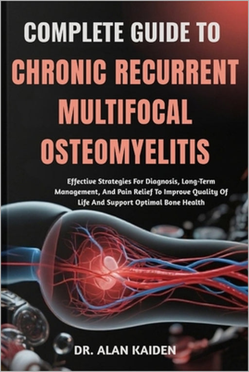 Complete Guide to Chronic Recurrent Multifocal Osteomyelitis: Effective Strategies For Diagnosis, Long-Term Management, And Pain Relief To Improve Qua by Alan Kaiden
