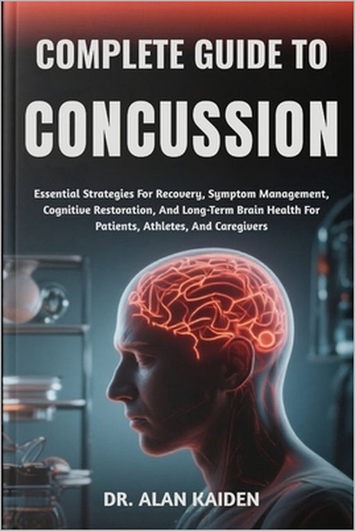 Complete Guide to Concussion: Essential Strategies For Recovery, Symptom Management, Cognitive Restoration, And Long-Term Brain Health For Patients, A by Alan Kaiden