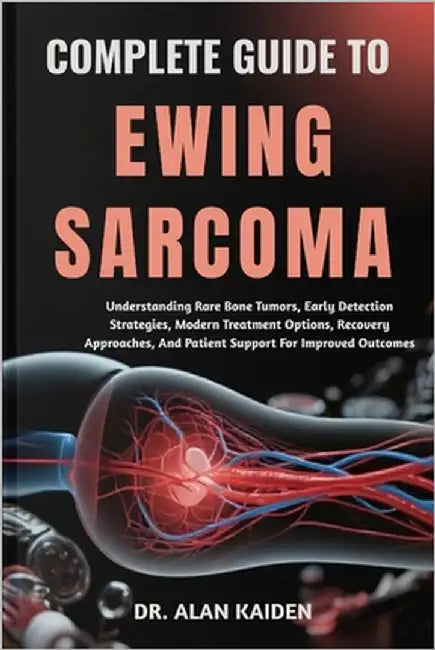 Complete Guide to Ewing Sarcoma: Understanding Rare Bone Tumors, Early Detection Strategies, Modern Treatment Options, Recovery Approaches, And Patien by Kaiden, Alan