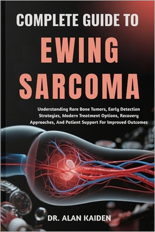 Complete Guide to Ewing Sarcoma: Understanding Rare Bone Tumors, Early Detection Strategies, Modern Treatment Options, Recovery Approaches, And Patien by Alan Kaiden