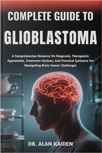 Complete Guide to Glioblastoma: A Comprehensive Resource On Diagnosis, Therapeutic Approaches, Treatment Options, And Practical Guidance For Navigatin by Kaiden, Alan