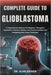 Complete Guide to Glioblastoma: A Comprehensive Resource On Diagnosis, Therapeutic Approaches, Treatment Options, And Practical Guidance For Navigatin by Alan Kaiden