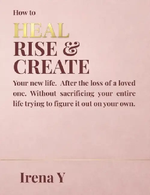 How to Heal Rise & Create.: Your New Life, After the Loss of a Loved One Without Sacrificing Your Whole Life Trying To Figure It Out On Your Own. by Irena Y. Roth