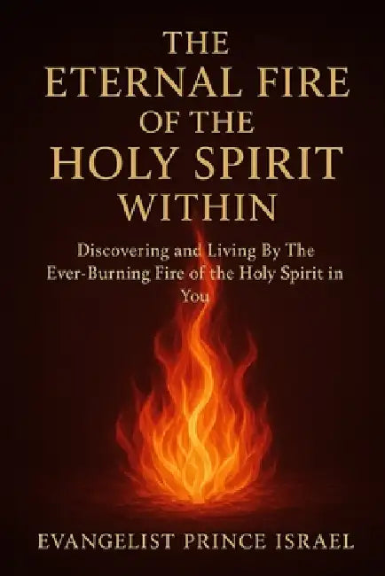The Eternal Fire of the Holy Spirit Within: Discovering and Living By The Ever-Burning Fire of the Holy Spirit in You by Evangelist Prince Israel