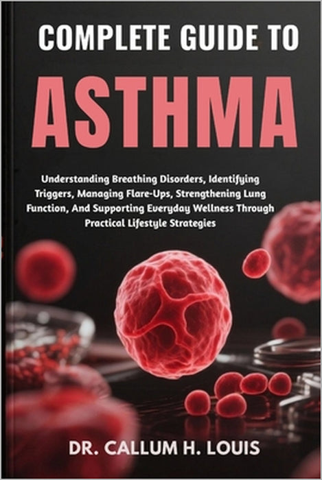 Complete Guide to Asthma: Understanding Breathing Disorders, Identifying Triggers, Managing Flare-Ups, Strengthening Lung Function, And Supporting Eve by Callum H. Louis