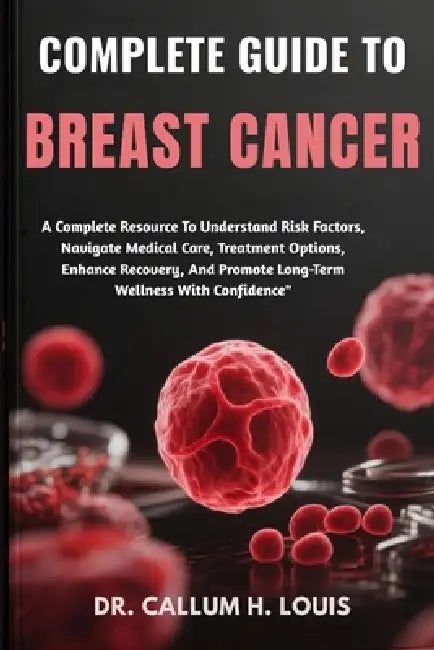 Complete Guide to Breast Cancer: A Complete Resource To Understand Risk Factors, Navigate Medical Care, Treatment Options, Enhance Recovery, And Promo by Callum H. Louis