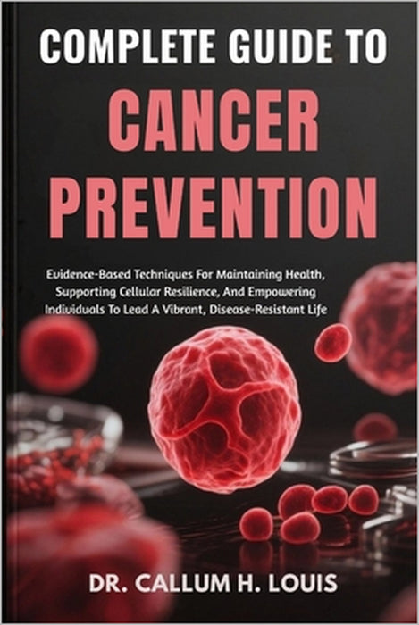 Complete Guide to Cancer Prevention: Evidence-Based Techniques For Maintaining Health, Supporting Cellular Resilience, And Empowering Individuals To L by Callum H. Louis