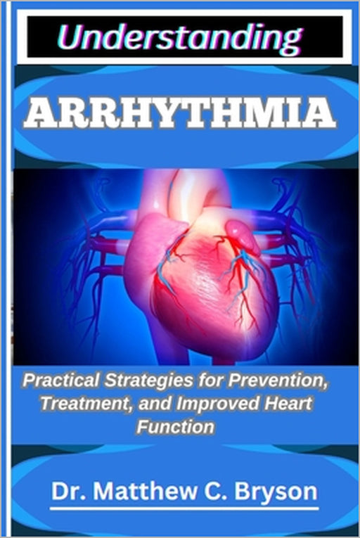 Understanding Arrhythmia: Practical Strategies for Prevention, Treatment, and Improved Heart Function by Matthew C. Bryson